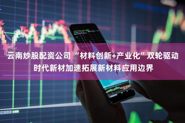 云南炒股配资公司 “材料创新+产业化”双轮驱动 时代新材加速拓展新材料应用边界