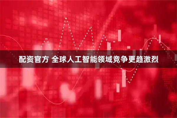 配资官方 全球人工智能领域竞争更趋激烈