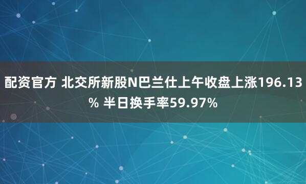 配资官方 北交所新股N巴兰仕上午收盘上涨196.13% 半日换手率59.97%