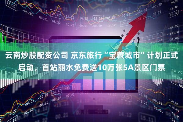 云南炒股配资公司 京东旅行“宝藏城市”计划正式启动，首站丽水免费送10万张5A景区门票
