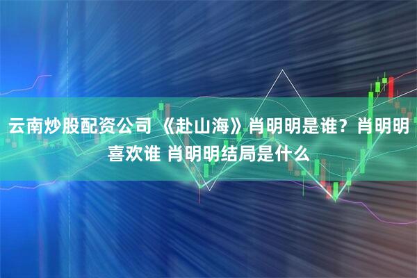 云南炒股配资公司 《赴山海》肖明明是谁？肖明明喜欢谁 肖明明结局是什么