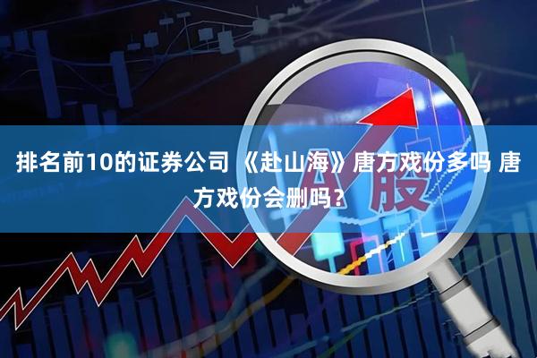 排名前10的证券公司 《赴山海》唐方戏份多吗 唐方戏份会删吗？