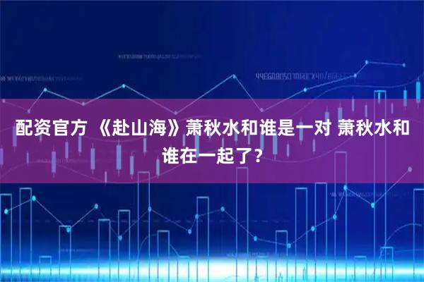配资官方 《赴山海》萧秋水和谁是一对 萧秋水和谁在一起了？