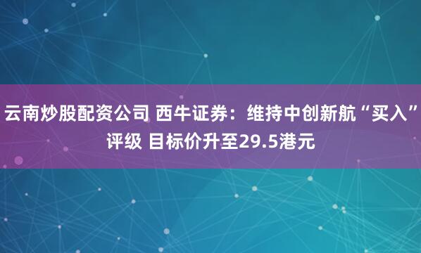 云南炒股配资公司 西牛证券：维持中创新航“买入”评级 目标价升至29.5港元