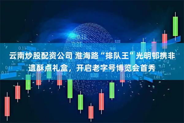 云南炒股配资公司 淮海路“排队王”光明邨携非遗酥点礼盒，开启老字号博览会首秀