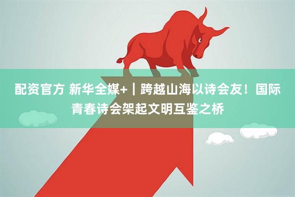 配资官方 新华全媒+｜跨越山海以诗会友！国际青春诗会架起文明互鉴之桥