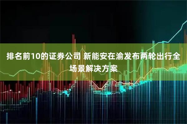 排名前10的证券公司 新能安在渝发布两轮出行全场景解决方案