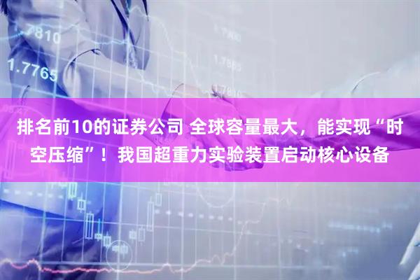 排名前10的证券公司 全球容量最大，能实现“时空压缩”！我国超重力实验装置启动核心设备