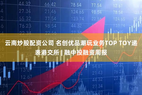 云南炒股配资公司 名创优品潮玩业务TOP TOY递表港交所 | 融中投融资周报