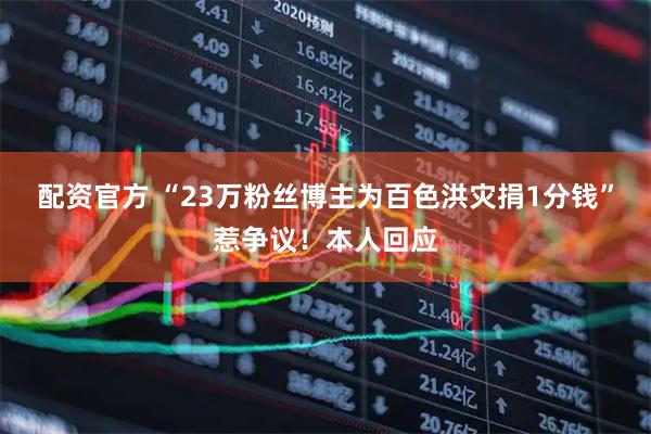 配资官方 “23万粉丝博主为百色洪灾捐1分钱”惹争议！本人回应